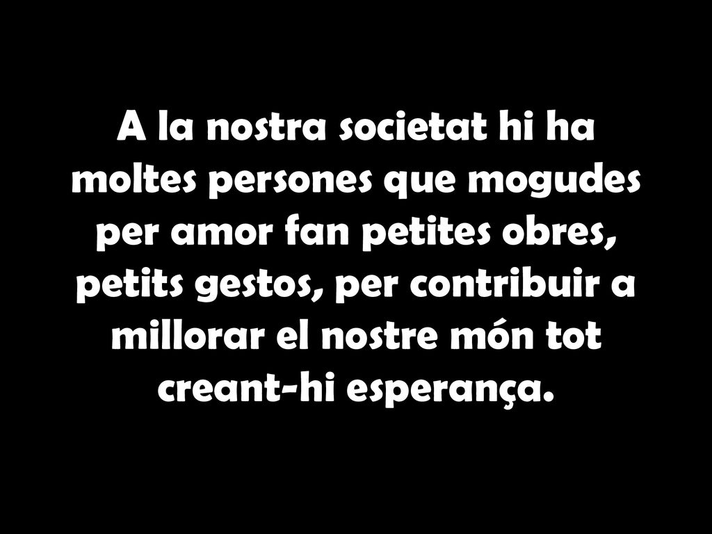 A la nostra societat hi ha moltes persones que mogudes per amor fan petites obres, petits gestos, per contribuir a millorar el nostre món tot creant-hi esperança.