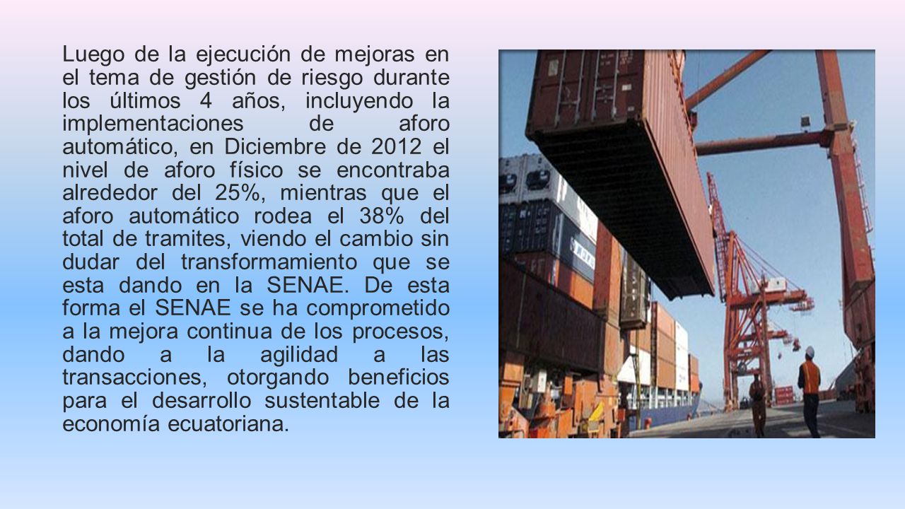 Luego de la ejecución de mejoras en el tema de gestión de riesgo durante los últimos 4 años, incluyendo la implementaciones de aforo automático, en Diciembre de 2012 el nivel de aforo físico se encontraba alrededor del 25%, mientras que el aforo automático rodea el 38% del total de tramites, viendo el cambio sin dudar del transformamiento que se esta dando en la SENAE.