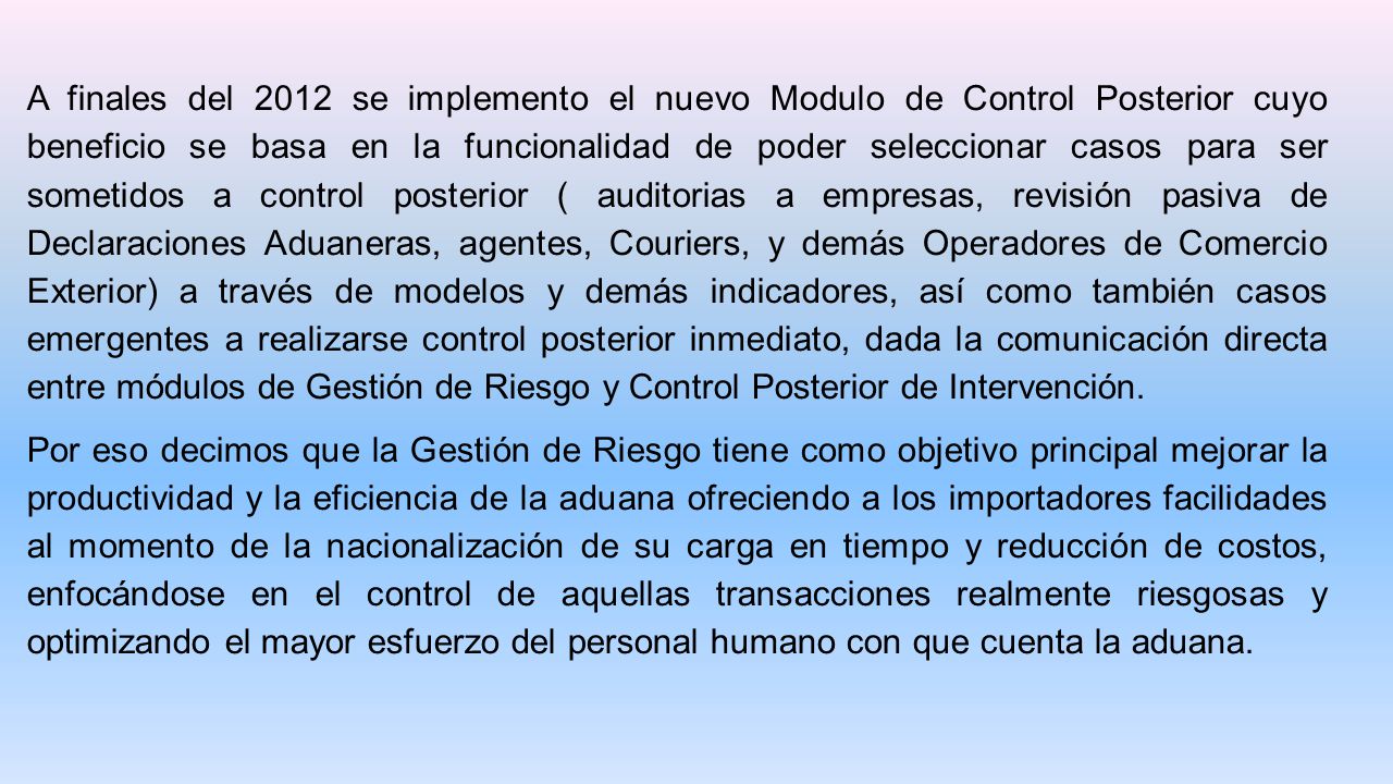 A finales del 2012 se implemento el nuevo Modulo de Control Posterior cuyo beneficio se basa en la funcionalidad de poder seleccionar casos para ser sometidos a control posterior ( auditorias a empresas, revisión pasiva de Declaraciones Aduaneras, agentes, Couriers, y demás Operadores de Comercio Exterior) a través de modelos y demás indicadores, así como también casos emergentes a realizarse control posterior inmediato, dada la comunicación directa entre módulos de Gestión de Riesgo y Control Posterior de Intervención.