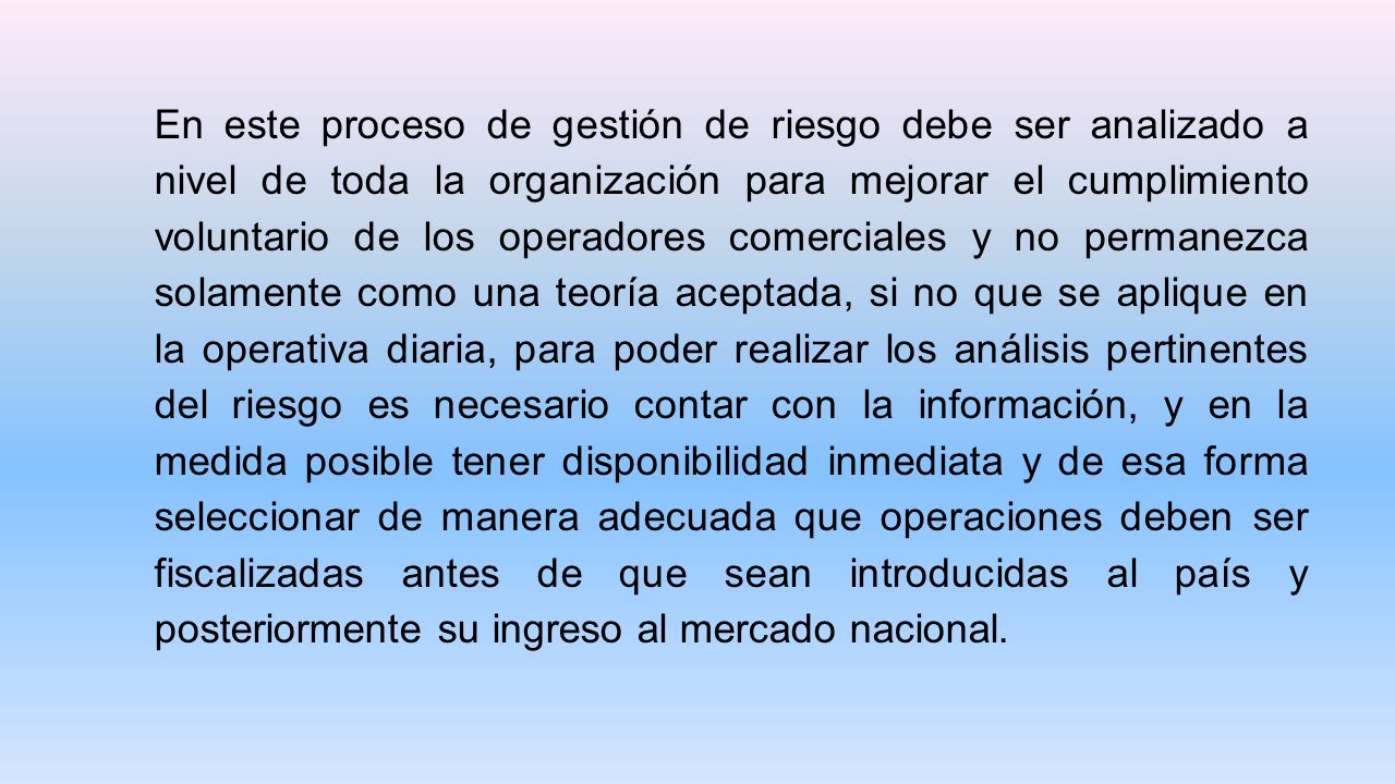 En este proceso de gestión de riesgo debe ser analizado a nivel de toda la organización para mejorar el cumplimiento voluntario de los operadores comerciales y no permanezca solamente como una teoría aceptada, si no que se aplique en la operativa diaria, para poder realizar los análisis pertinentes del riesgo es necesario contar con la información, y en la medida posible tener disponibilidad inmediata y de esa forma seleccionar de manera adecuada que operaciones deben ser fiscalizadas antes de que sean introducidas al país y posteriormente su ingreso al mercado nacional.