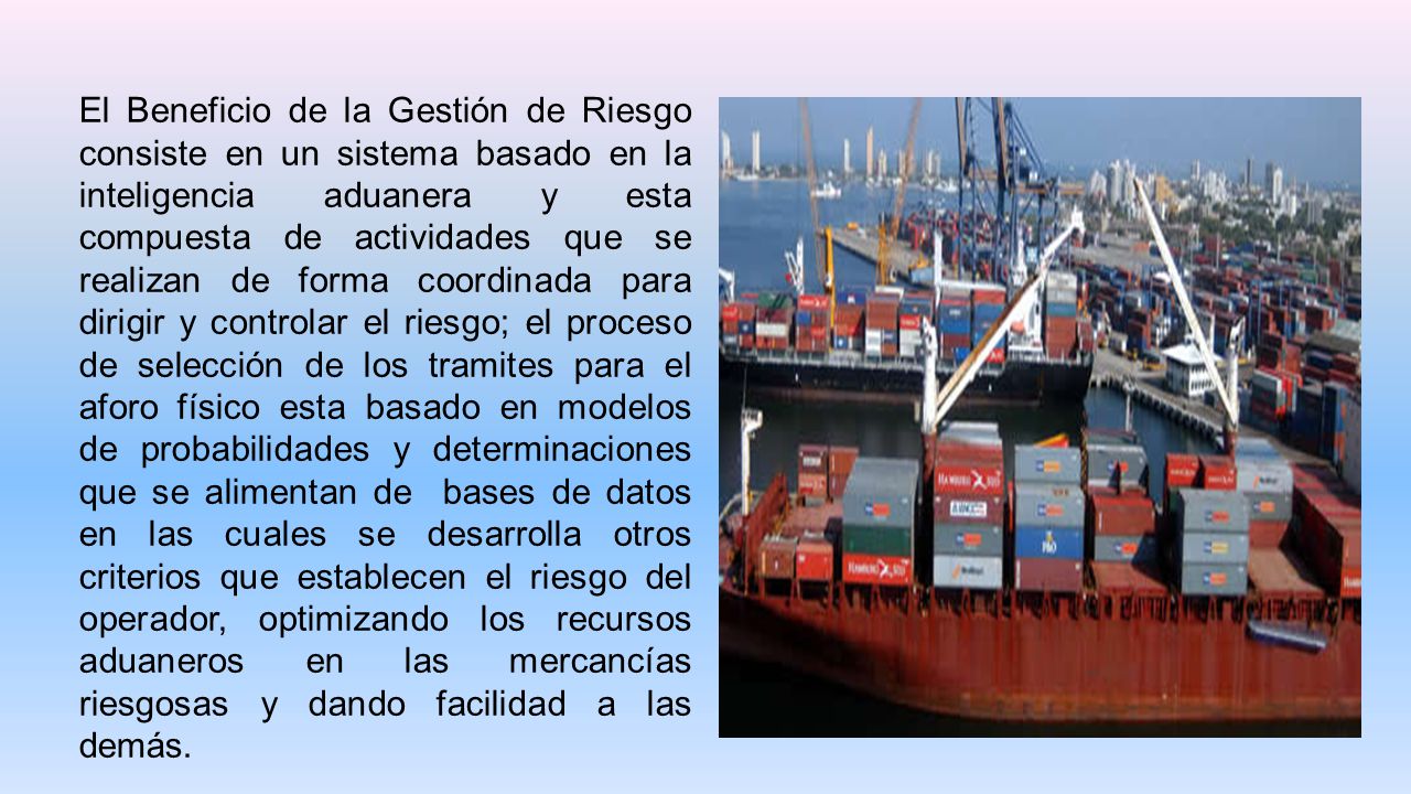 El Beneficio de la Gestión de Riesgo consiste en un sistema basado en la inteligencia aduanera y esta compuesta de actividades que se realizan de forma coordinada para dirigir y controlar el riesgo; el proceso de selección de los tramites para el aforo físico esta basado en modelos de probabilidades y determinaciones que se alimentan de bases de datos en las cuales se desarrolla otros criterios que establecen el riesgo del operador, optimizando los recursos aduaneros en las mercancías riesgosas y dando facilidad a las demás.