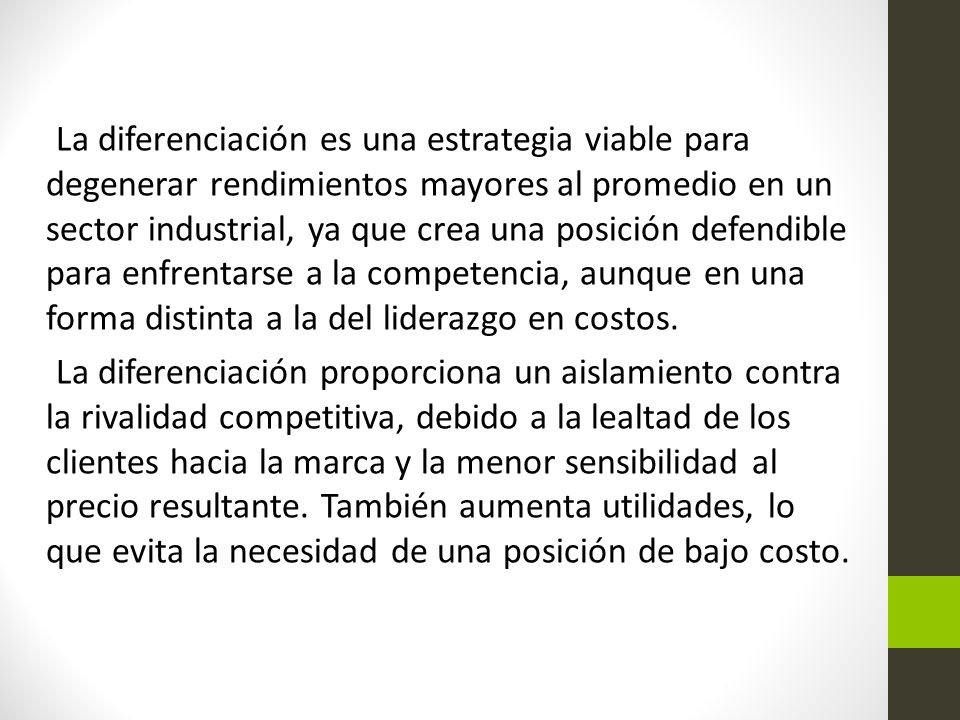 La diferenciación es una estrategia viable para degenerar rendimientos mayores al promedio en un sector industrial, ya que crea una posición defendible para enfrentarse a la competencia, aunque en una forma distinta a la del liderazgo en costos.