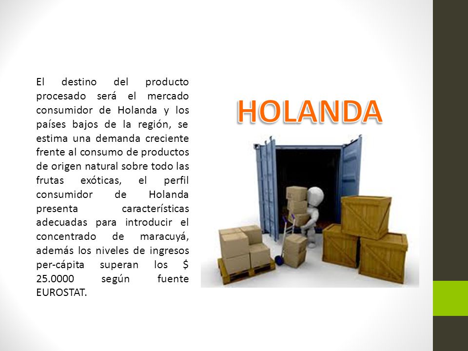 El destino del producto procesado será el mercado consumidor de Holanda y los países bajos de la región, se estima una demanda creciente frente al consumo de productos de origen natural sobre todo las frutas exóticas, el perfil consumidor de Holanda presenta características adecuadas para introducir el concentrado de maracuyá, además los niveles de ingresos per-cápita superan los $ según fuente EUROSTAT.