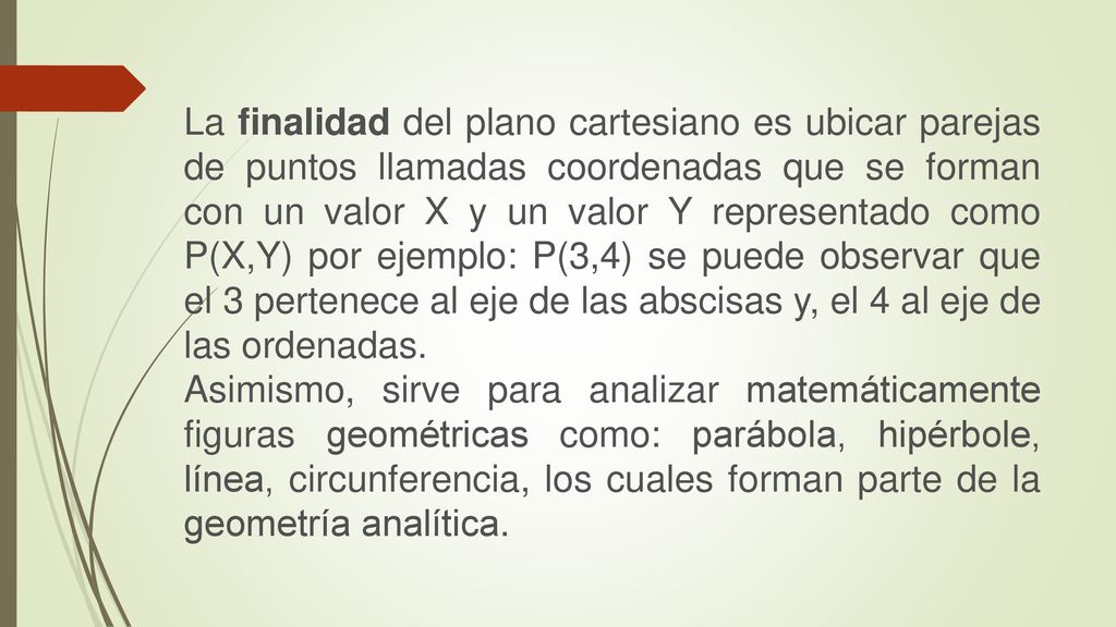 La finalidad del plano cartesiano es ubicar parejas de puntos llamadas coordenadas que se forman con un valor X y un valor Y representado como P(X,Y) por ejemplo: P(3,4) se puede observar que el 3 pertenece al eje de las abscisas y, el 4 al eje de las ordenadas.