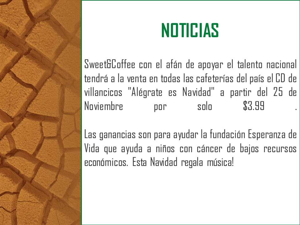 Sweet&Coffee con el afán de apoyar el talento nacional tendrá a la venta en todas las cafeterías del país el CD de villancicos Alégrate es Navidad a partir del 25 de Noviembre por solo $ Las ganancias son para ayudar la fundación Esperanza de Vida que ayuda a niños con cáncer de bajos recursos económicos. Esta Navidad regala música!