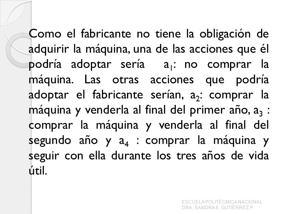 Como el fabricante no tiene la obligación de adquirir la máquina, una de las acciones que él podría adoptar sería a1: no comprar la máquina. Las otras acciones que podría adoptar el fabricante serían, a2: comprar la máquina y venderla al final del primer año, a3 : comprar la máquina y venderla al final del segundo año y a4 : comprar la máquina y seguir con ella durante los tres años de vida útil.