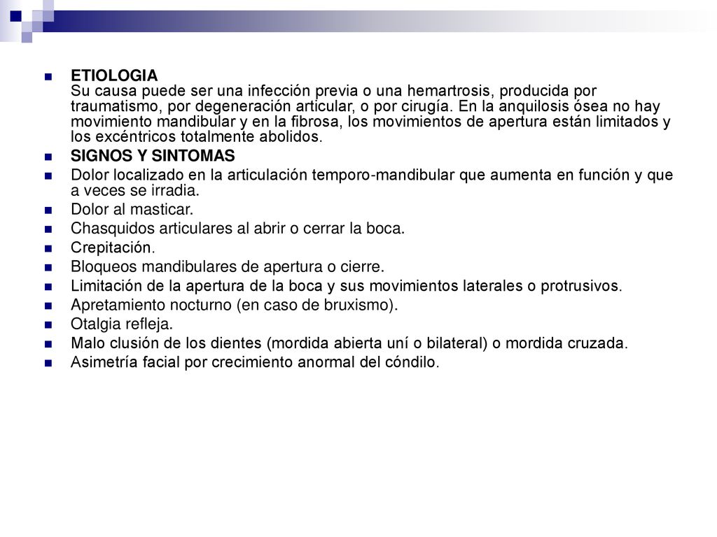 ETIOLOGIA Su causa puede ser una infección previa o una hemartrosis, producida por traumatismo, por degeneración articular, o por cirugía. En la anquilosis ósea no hay movimiento mandibular y en la fibrosa, los movimientos de apertura están limitados y los excéntricos totalmente abolidos.
