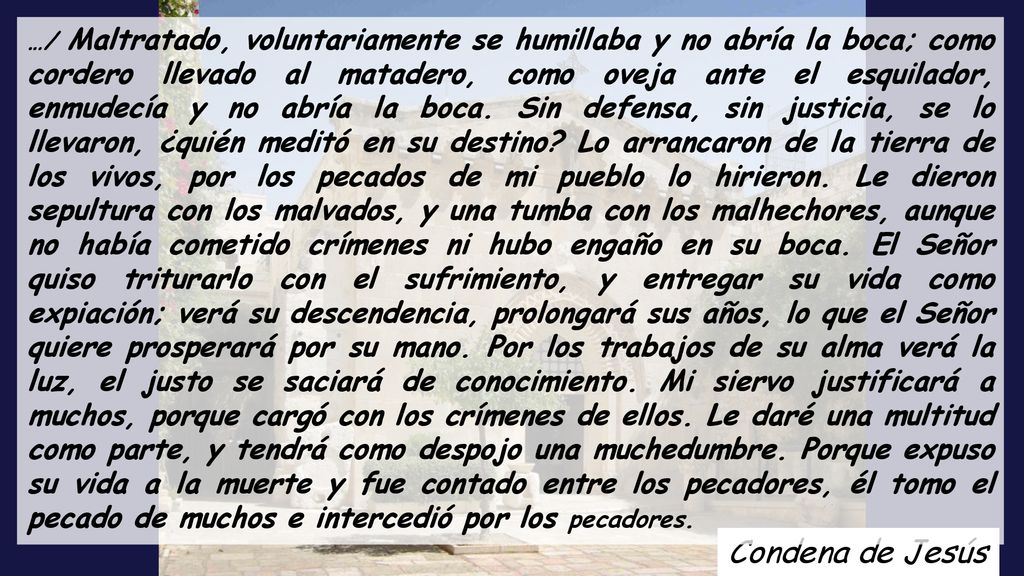 …/ Maltratado, voluntariamente se humillaba y no abría la boca; como cordero llevado al matadero, como oveja ante el esquilador, enmudecía y no abría la boca. Sin defensa, sin justicia, se lo llevaron, ¿quién meditó en su destino Lo arrancaron de la tierra de los vivos, por los pecados de mi pueblo lo hirieron. Le dieron sepultura con los malvados, y una tumba con los malhechores, aunque no había cometido crímenes ni hubo engaño en su boca. El Señor quiso triturarlo con el sufrimiento, y entregar su vida como expiación; verá su descendencia, prolongará sus años, lo que el Señor quiere prosperará por su mano. Por los trabajos de su alma verá la luz, el justo se saciará de conocimiento. Mi siervo justificará a muchos, porque cargó con los crímenes de ellos. Le daré una multitud como parte, y tendrá como despojo una muchedumbre. Porque expuso su vida a la muerte y fue contado entre los pecadores, él tomo el pecado de muchos e intercedió por los pecadores.