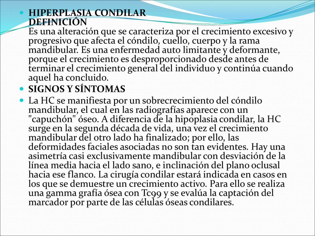 HIPERPLASIA CONDILAR DEFINICIÓN Es una alteración que se caracteriza por el crecimiento excesivo y progresivo que afecta el cóndilo, cuello, cuerpo y la rama mandibular. Es una enfermedad auto limitante y deformante, porque el crecimiento es desproporcionado desde antes de terminar el crecimiento general del individuo y continúa cuando aquel ha concluido.