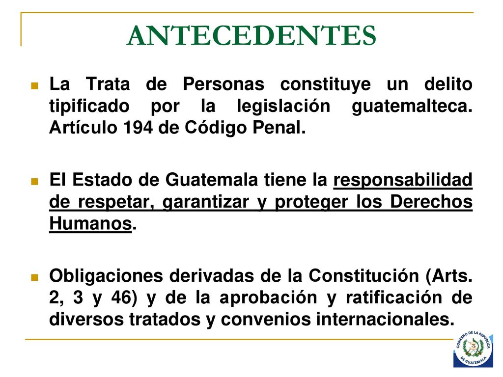 ANTECEDENTES La Trata de Personas constituye un delito tipificado por la legislación guatemalteca. Artículo 194 de Código Penal.