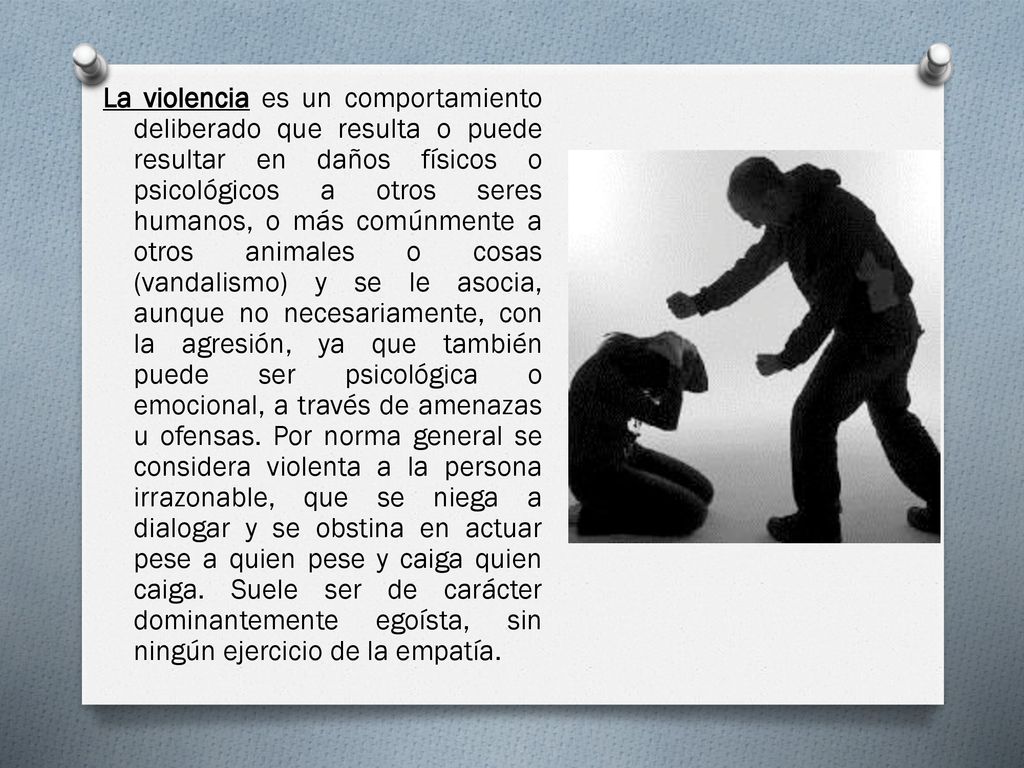La violencia es un comportamiento deliberado que resulta o puede resultar en daños físicos o psicológicos a otros seres humanos, o más comúnmente a otros animales o cosas (vandalismo) y se le asocia, aunque no necesariamente, con la agresión, ya que también puede ser psicológica o emocional, a través de amenazas u ofensas.