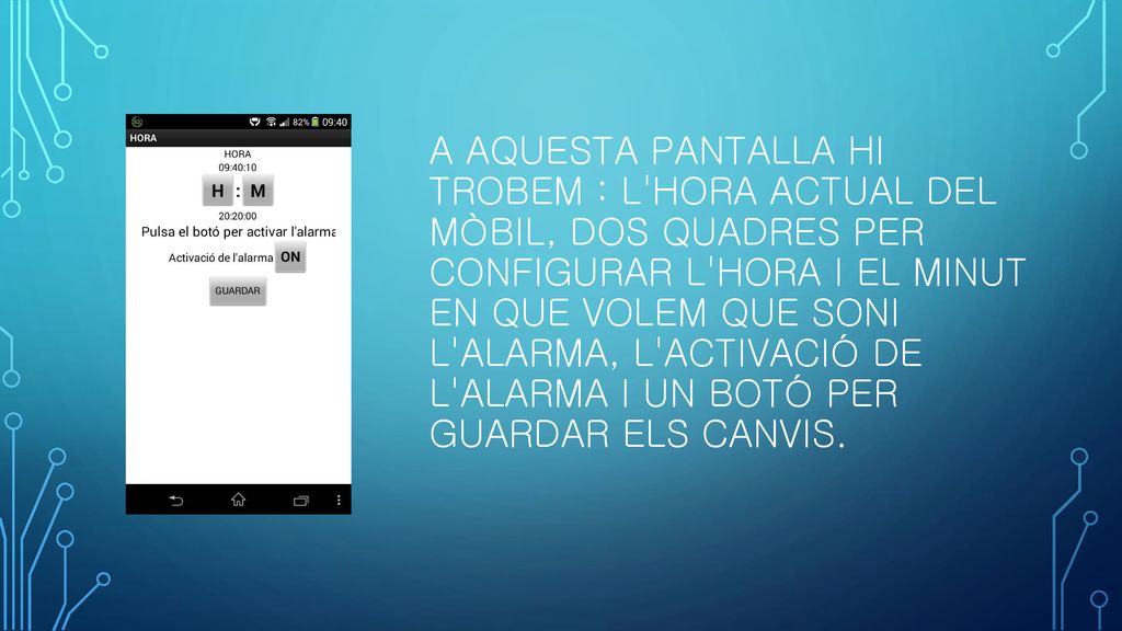A aquesta pantalla hi trobem : l hora actual del mòbil, dos quadres per configurar l hora i el minut en que volem que soni l alarma, l activació de l alarma i un botó per guardar els canvis.