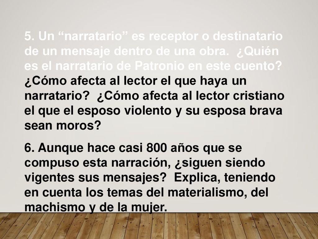 5. Un narratario es receptor o destinatario de un mensaje dentro de una obra. ¿Quién es el narratario de Patronio en este cuento ¿Cómo afecta al lector el que haya un narratario ¿Cómo afecta al lector cristiano el que el esposo violento y su esposa brava sean moros