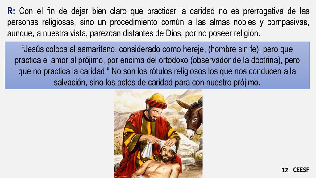R: Con el fin de dejar bien claro que practicar la caridad no es prerrogativa de las personas religiosas, sino un procedimiento común a las almas nobles y compasivas, aunque, a nuestra vista, parezcan distantes de Dios, por no poseer religión.