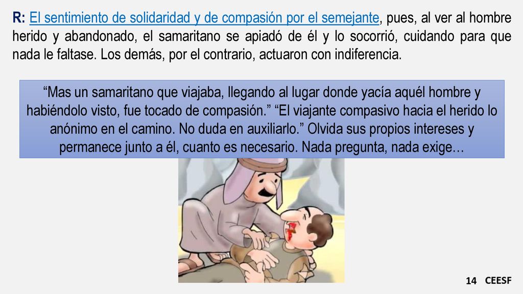 R: El sentimiento de solidaridad y de compasión por el semejante, pues, al ver al hombre herido y abandonado, el samaritano se apiadó de él y lo socorrió, cuidando para que nada le faltase. Los demás, por el contrario, actuaron con indiferencia.