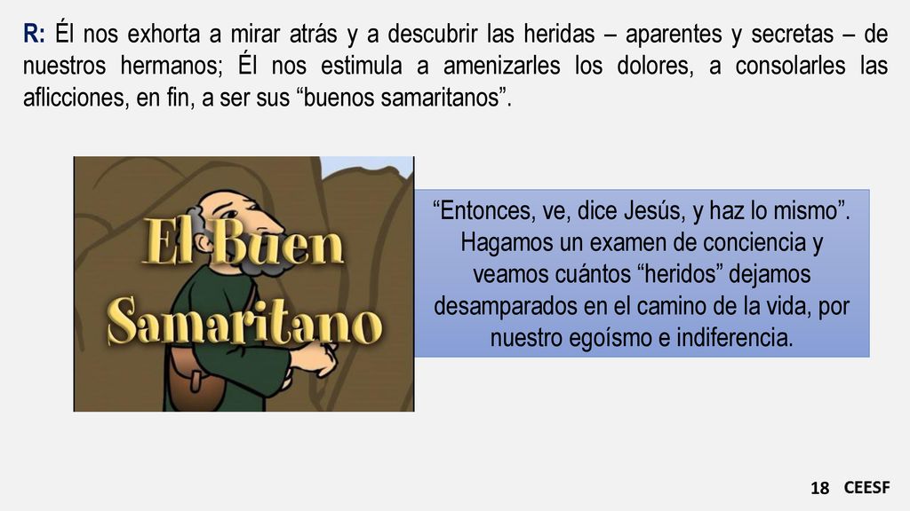 R: Él nos exhorta a mirar atrás y a descubrir las heridas – aparentes y secretas – de nuestros hermanos; Él nos estimula a amenizarles los dolores, a consolarles las aflicciones, en fin, a ser sus buenos samaritanos .