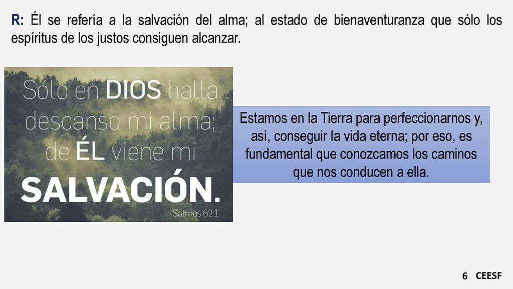 R: Él se refería a la salvación del alma; al estado de bienaventuranza que sólo los espíritus de los justos consiguen alcanzar.