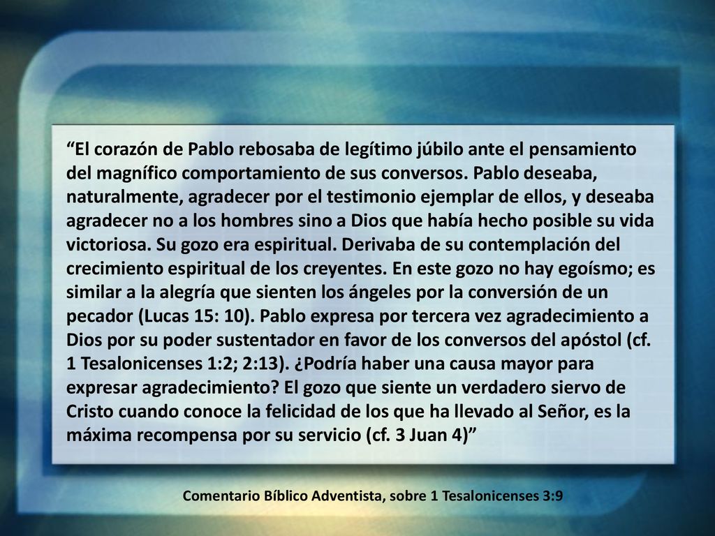 El corazón de Pablo rebosaba de legítimo júbilo ante el pensamiento del magnífico comportamiento de sus conversos. Pablo deseaba, naturalmente, agradecer por el testimonio ejemplar de ellos, y deseaba agradecer no a los hombres sino a Dios que había hecho posible su vida victoriosa. Su gozo era espiritual. Derivaba de su contemplación del crecimiento espiritual de los creyentes. En este gozo no hay egoísmo; es similar a la alegría que sienten los ángeles por la conversión de un pecador (Lucas 15: 10). Pablo expresa por tercera vez agradecimiento a Dios por su poder sustentador en favor de los conversos del apóstol (cf. 1 Tesalonicenses 1:2; 2:13). ¿Podría haber una causa mayor para expresar agradecimiento El gozo que siente un verdadero siervo de Cristo cuando conoce la felicidad de los que ha llevado al Señor, es la máxima recompensa por su servicio (cf. 3 Juan 4)