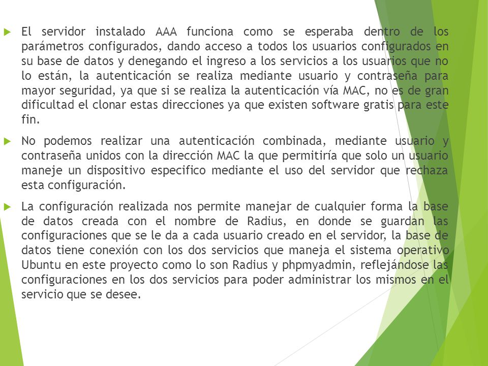 El servidor instalado AAA funciona como se esperaba dentro de los parámetros configurados, dando acceso a todos los usuarios configurados en su base de datos y denegando el ingreso a los servicios a los usuarios que no lo están, la autenticación se realiza mediante usuario y contraseña para mayor seguridad, ya que si se realiza la autenticación vía MAC, no es de gran dificultad el clonar estas direcciones ya que existen software gratis para este fin.