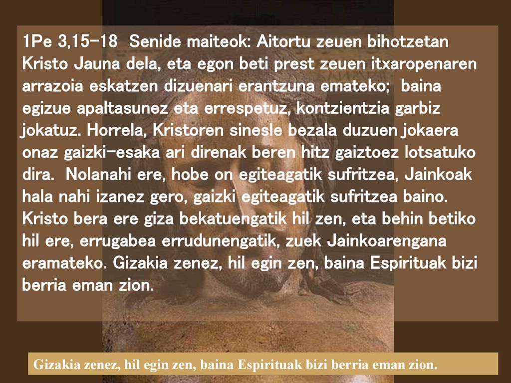 1Pe 3,15-18 Senide maiteok: Aitortu zeuen bihotzetan Kristo Jauna dela, eta egon beti prest zeuen itxaropenaren arrazoia eskatzen dizuenari erantzuna emateko; baina egizue apaltasunez eta errespetuz, kontzientzia garbiz jokatuz. Horrela, Kristoren sinesle bezala duzuen jokaera onaz gaizki-esaka ari direnak beren hitz gaiztoez lotsatuko dira. Nolanahi ere, hobe on egiteagatik sufritzea, Jainkoak hala nahi izanez gero, gaizki egiteagatik sufritzea baino. Kristo bera ere giza bekatuengatik hil zen, eta behin betiko hil ere, errugabea errudunengatik, zuek Jainkoarengana eramateko. Gizakia zenez, hil egin zen, baina Espirituak bizi berria eman zion.