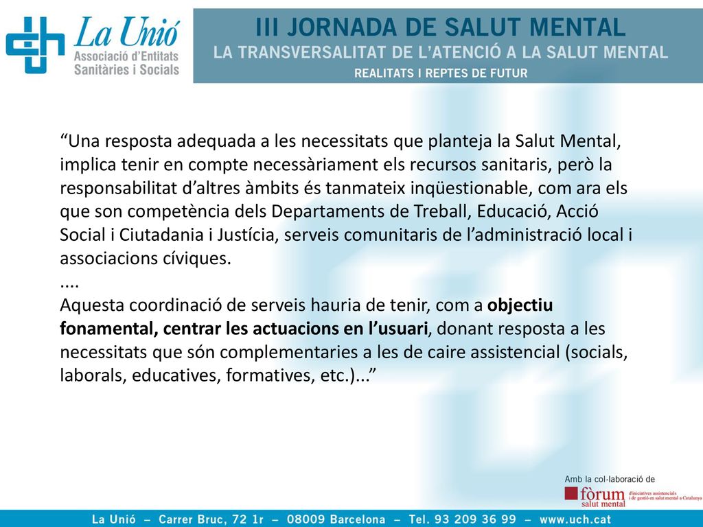 Una resposta adequada a les necessitats que planteja la Salut Mental, implica tenir en compte necessàriament els recursos sanitaris, però la responsabilitat d’altres àmbits és tanmateix inqüestionable, com ara els que son competència dels Departaments de Treball, Educació, Acció Social i Ciutadania i Justícia, serveis comunitaris de l’administració local i associacions cíviques.