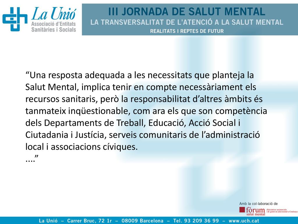 Una resposta adequada a les necessitats que planteja la Salut Mental, implica tenir en compte necessàriament els recursos sanitaris, però la responsabilitat d’altres àmbits és tanmateix inqüestionable, com ara els que son competència dels Departaments de Treball, Educació, Acció Social i Ciutadania i Justícia, serveis comunitaris de l’administració local i associacions cíviques.