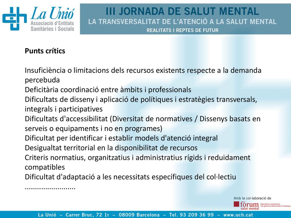 Punts crítics Insuficiència o limitacions dels recursos existents respecte a la demanda percebuda Deficitària coordinació entre àmbits i professionals Dificultats de disseny i aplicació de polítiques i estratègies transversals, integrals i participatives Dificultats d accessibilitat (Diversitat de normatives / Dissenys basats en serveis o equipaments i no en programes) Dificultat per identificar i establir models d atenció integral Desigualtat territorial en la disponibilitat de recursos Criteris normatius, organitzatius i administratius rígids i reduidament compatibles Dificultat d adaptació a les necessitats específiques del col·lectiu