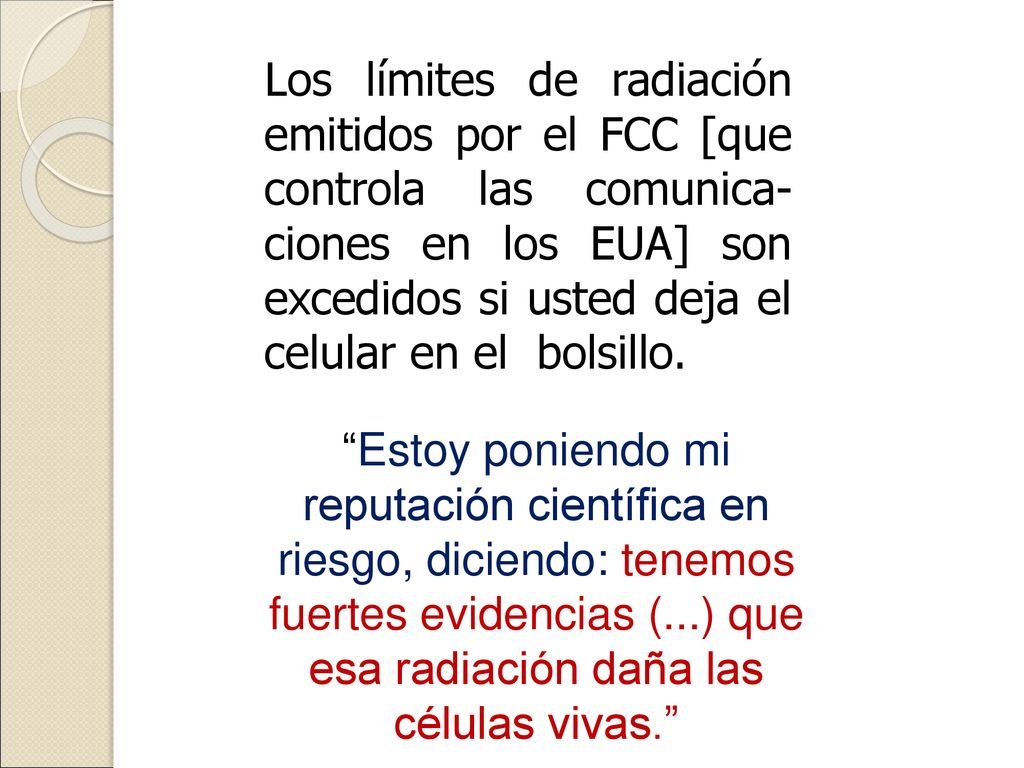 Los límites de radiación emitidos por el FCC [que controla las comunica-ciones en los EUA] son excedidos si usted deja el celular en el bolsillo.