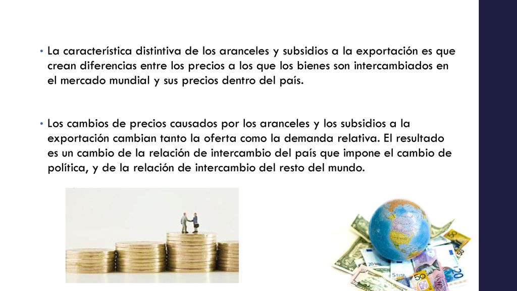 La característica distintiva de los aranceles y subsidios a la exportación es que crean diferencias entre los precios a los que los bienes son intercambiados en el mercado mundial y sus precios dentro del país.