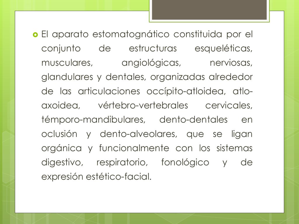 El aparato estomatognático constituida por el conjunto de estructuras esqueléticas, musculares, angiológicas, nerviosas, glandulares y dentales, organizadas alrededor de las articulaciones occípito-atloidea, atlo-axoidea, vértebro-vertebrales cervicales, témporo-mandibulares, dento-dentales en oclusión y dento-alveolares, que se ligan orgánica y funcionalmente con los sistemas digestivo, respiratorio, fonológico y de expresión estético-facial.