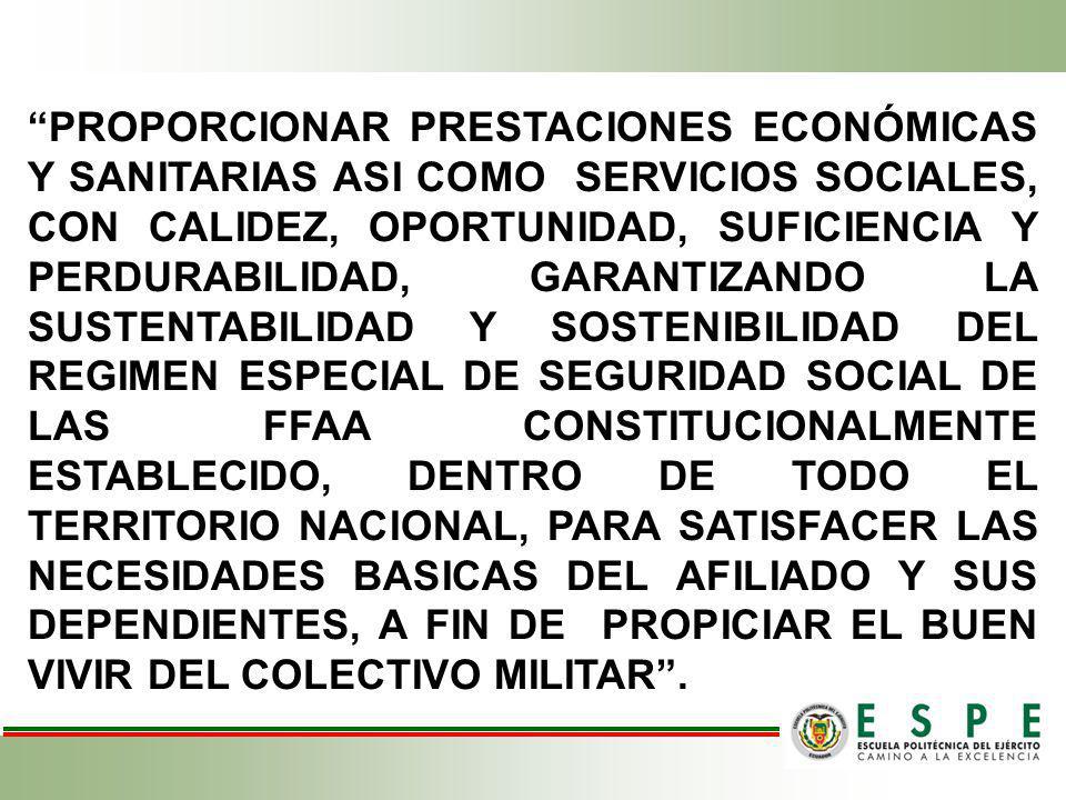 PROPORCIONAR PRESTACIONES ECONÓMICAS Y SANITARIAS ASI COMO SERVICIOS SOCIALES, CON CALIDEZ, OPORTUNIDAD, SUFICIENCIA Y PERDURABILIDAD, GARANTIZANDO LA SUSTENTABILIDAD Y SOSTENIBILIDAD DEL REGIMEN ESPECIAL DE SEGURIDAD SOCIAL DE LAS FFAA CONSTITUCIONALMENTE ESTABLECIDO, DENTRO DE TODO EL TERRITORIO NACIONAL, PARA SATISFACER LAS NECESIDADES BASICAS DEL AFILIADO Y SUS DEPENDIENTES, A FIN DE PROPICIAR EL BUEN VIVIR DEL COLECTIVO MILITAR .