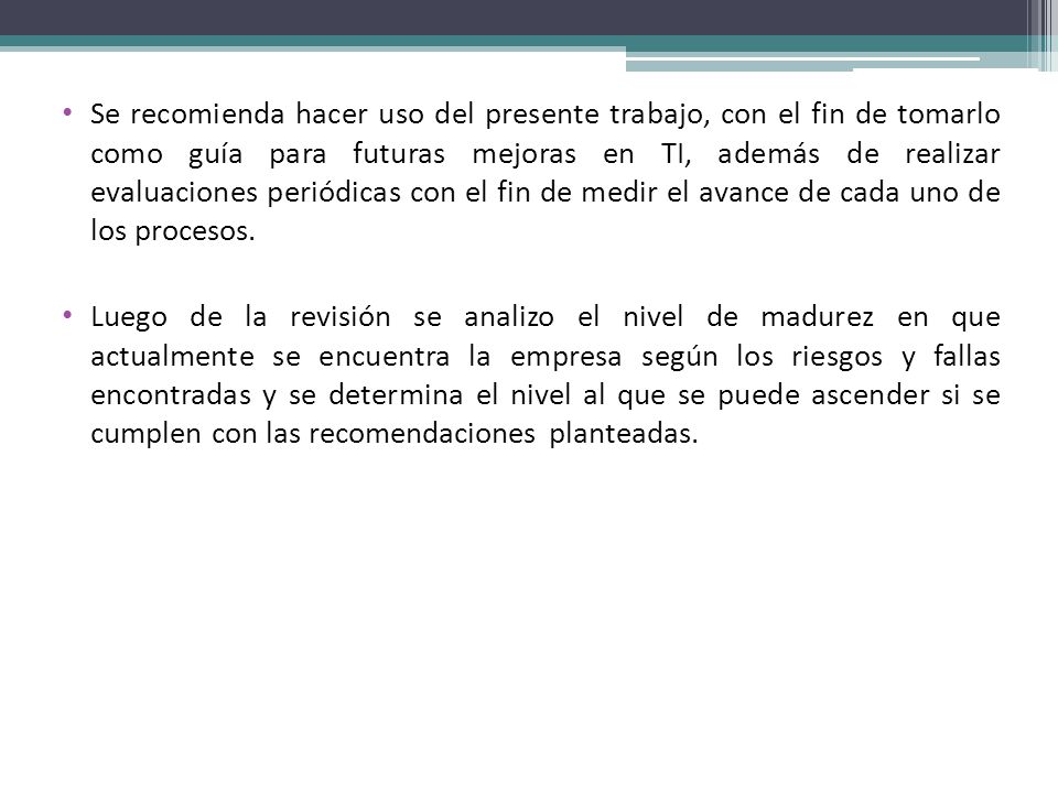 Se recomienda hacer uso del presente trabajo, con el fin de tomarlo como guía para futuras mejoras en TI, además de realizar evaluaciones periódicas con el fin de medir el avance de cada uno de los procesos.