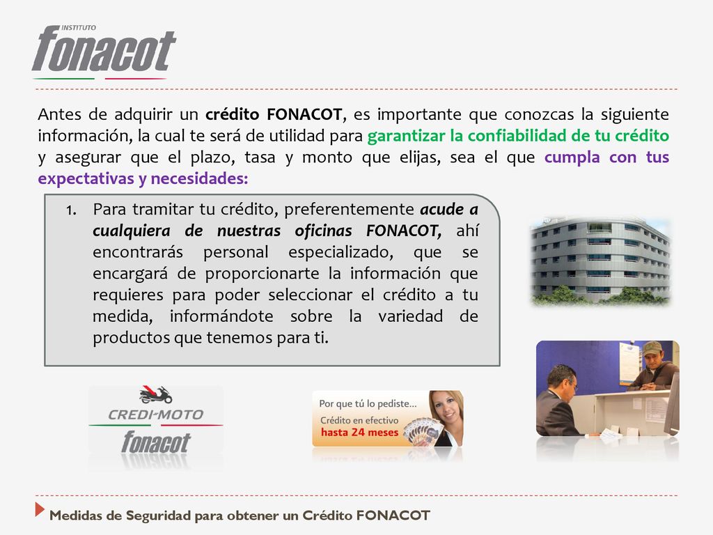 Antes de adquirir un crédito FONACOT, es importante que conozcas la siguiente información, la cual te será de utilidad para garantizar la confiabilidad de tu crédito y asegurar que el plazo, tasa y monto que elijas, sea el que cumpla con tus expectativas y necesidades:
