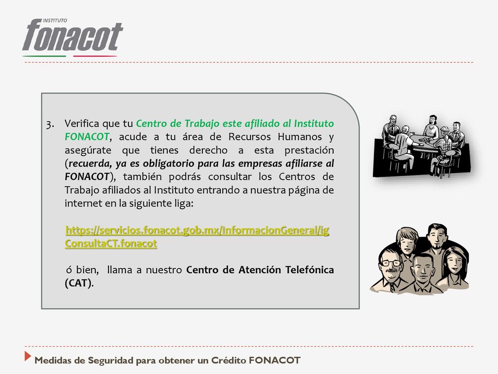 Verifica que tu Centro de Trabajo este afiliado al Instituto FONACOT, acude a tu área de Recursos Humanos y asegúrate que tienes derecho a esta prestación (recuerda, ya es obligatorio para las empresas afiliarse al FONACOT), también podrás consultar los Centros de Trabajo afiliados al Instituto entrando a nuestra página de internet en la siguiente liga: