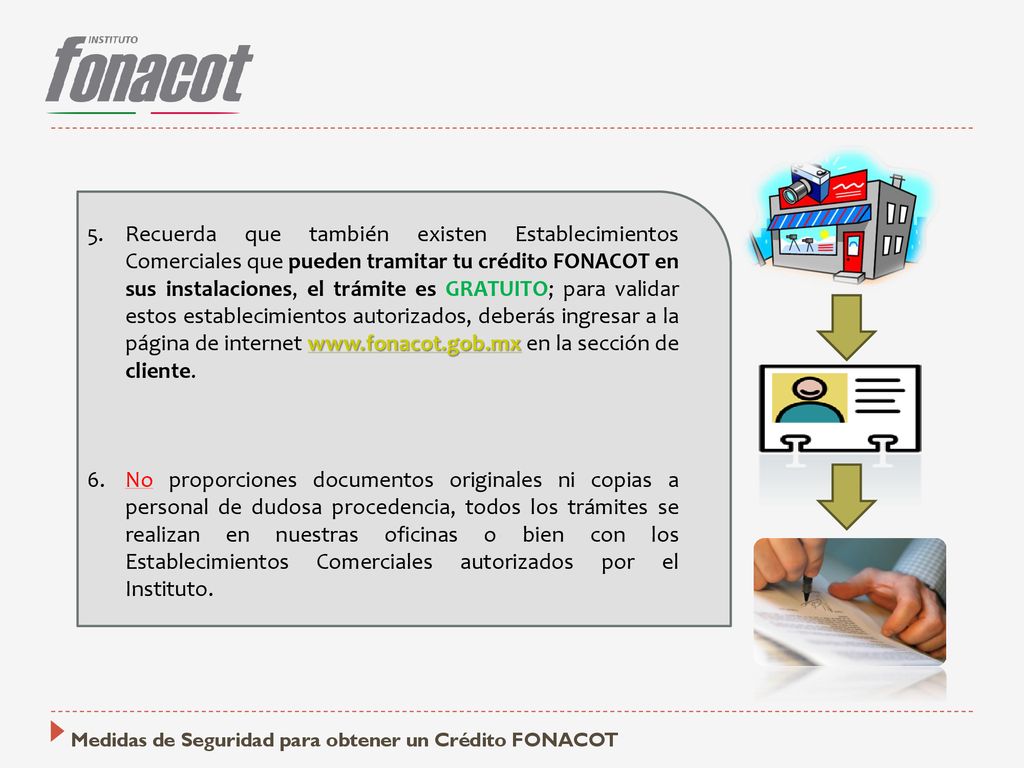 Recuerda que también existen Establecimientos Comerciales que pueden tramitar tu crédito FONACOT en sus instalaciones, el trámite es GRATUITO; para validar estos establecimientos autorizados, deberás ingresar a la página de internet   en la sección de cliente.