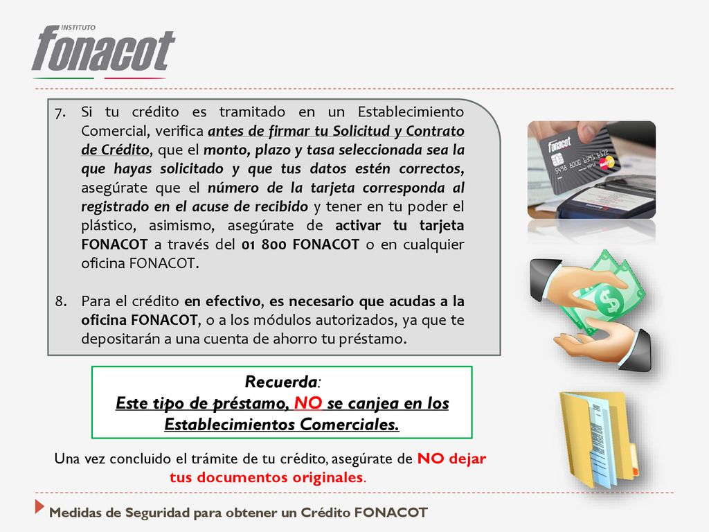 Si tu crédito es tramitado en un Establecimiento Comercial, verifica antes de firmar tu Solicitud y Contrato de Crédito, que el monto, plazo y tasa seleccionada sea la que hayas solicitado y que tus datos estén correctos, asegúrate que el número de la tarjeta corresponda al registrado en el acuse de recibido y tener en tu poder el plástico, asimismo, asegúrate de activar tu tarjeta FONACOT a través del FONACOT o en cualquier oficina FONACOT.