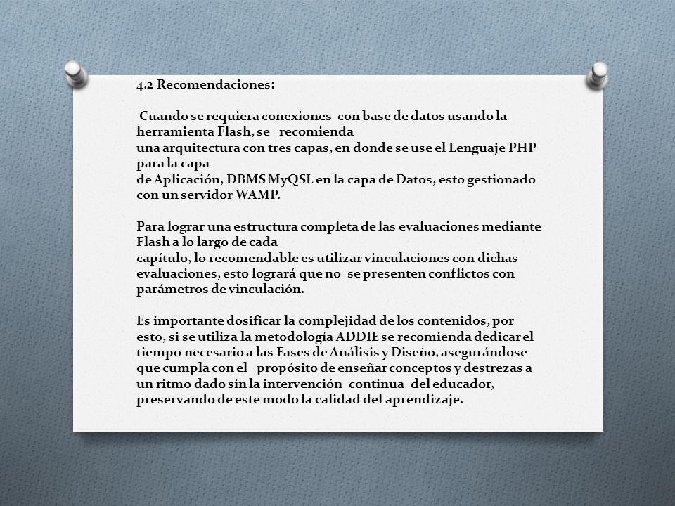 4.2 Recomendaciones: Cuando se requiera conexiones con base de datos usando la herramienta Flash, se recomienda una arquitectura con tres capas, en donde se use el Lenguaje PHP para la capa de Aplicación, DBMS MyQSL en la capa de Datos, esto gestionado con un servidor WAMP.