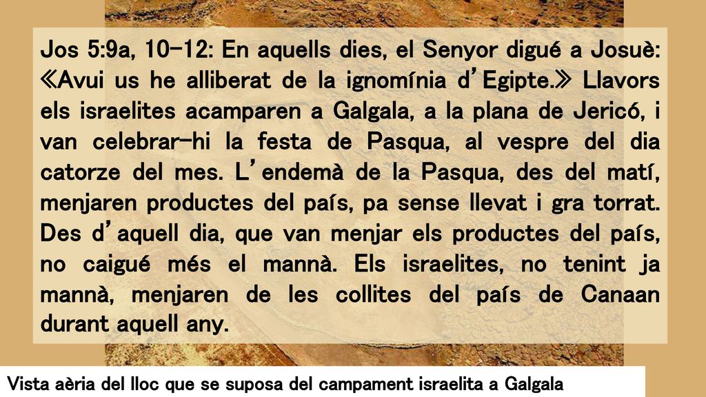 Jos 5:9a, 10-12: En aquells dies, el Senyor digué a Josuè: «Avui us he alliberat de la ignomínia d’Egipte.» Llavors els israelites acamparen a Galgala, a la plana de Jericó, i van celebrar-hi la festa de Pasqua, al vespre del dia catorze del mes. L’endemà de la Pasqua, des del matí, menjaren productes del país, pa sense llevat i gra torrat. Des d’aquell dia, que van menjar els productes del país, no caigué més el mannà. Els israelites, no tenint ja mannà, menjaren de les collites del país de Canaan durant aquell any.