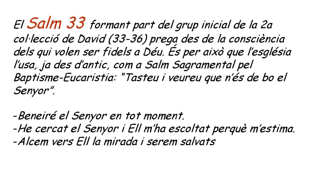 El Salm 33 formant part del grup inicial de la 2a col·lecció de David (33-36) prega des de la consciència dels qui volen ser fidels a Déu. És per això que l’església l’usa, ja des d’antic, com a Salm Sagramental pel Baptisme-Eucaristia: Tasteu i veureu que n’és de bo el Senyor .