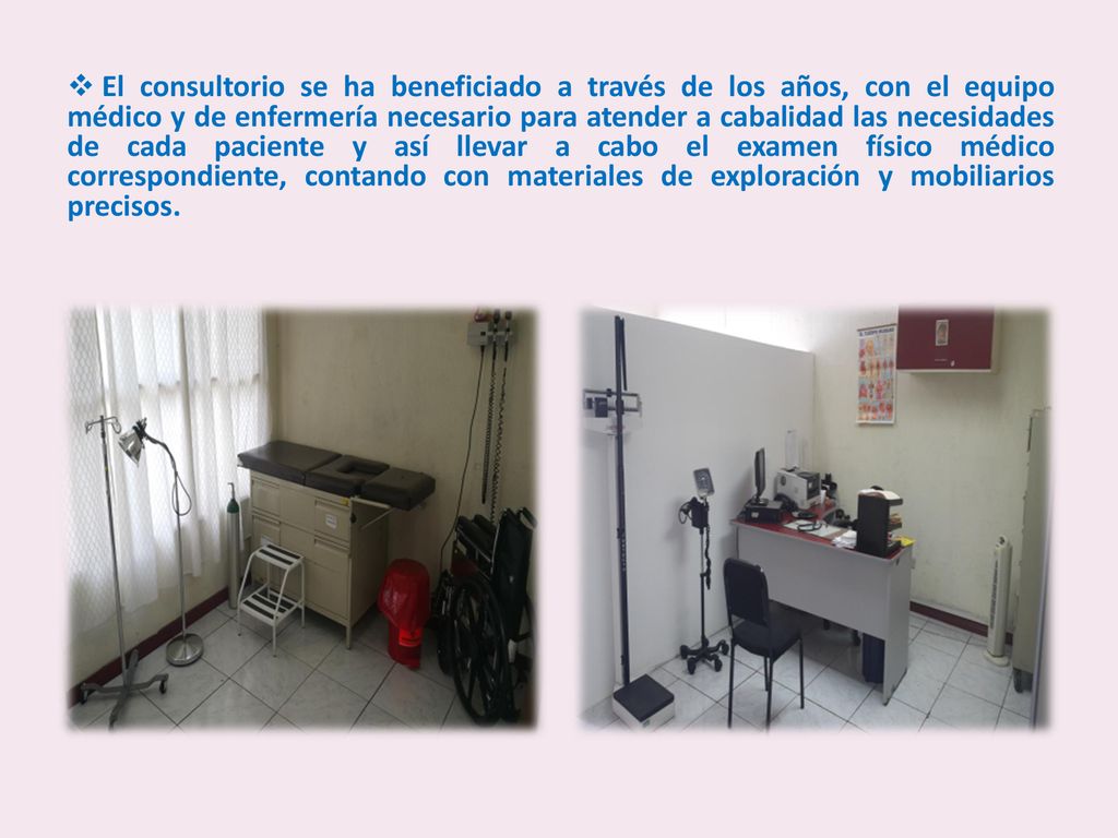 El consultorio se ha beneficiado a través de los años, con el equipo médico y de enfermería necesario para atender a cabalidad las necesidades de cada paciente y así llevar a cabo el examen físico médico correspondiente, contando con materiales de exploración y mobiliarios precisos.