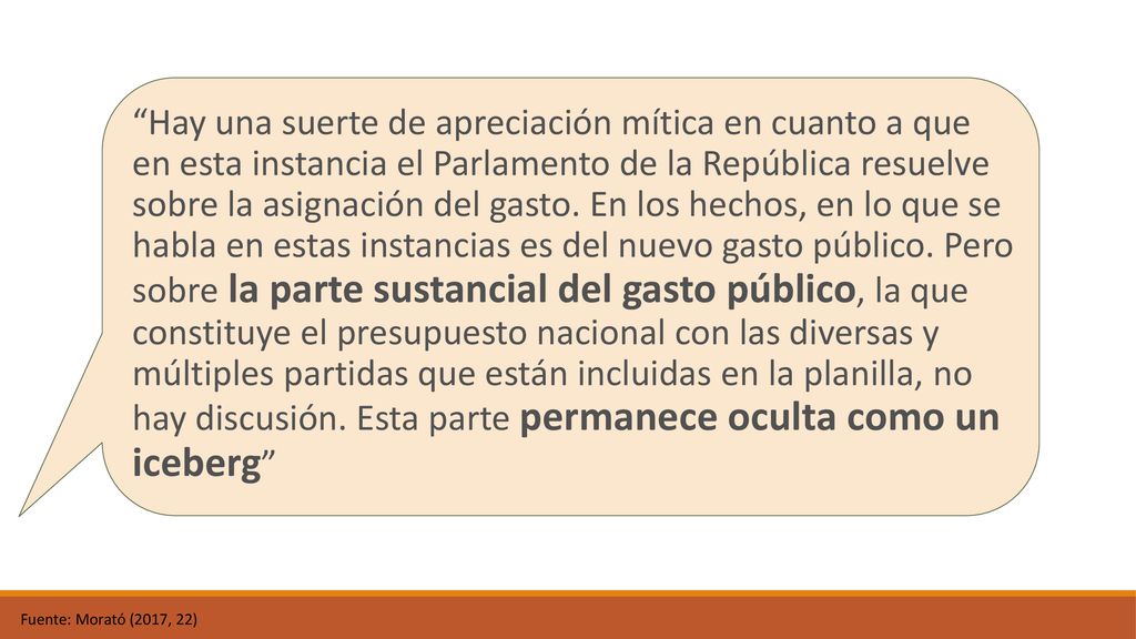 Hay una suerte de apreciación mítica en cuanto a que en esta instancia el Parlamento de la República resuelve sobre la asignación del gasto. En los hechos, en lo que se habla en estas instancias es del nuevo gasto público. Pero sobre la parte sustancial del gasto público, la que constituye el presupuesto nacional con las diversas y múltiples partidas que están incluidas en la planilla, no hay discusión. Esta parte permanece oculta como un iceberg
