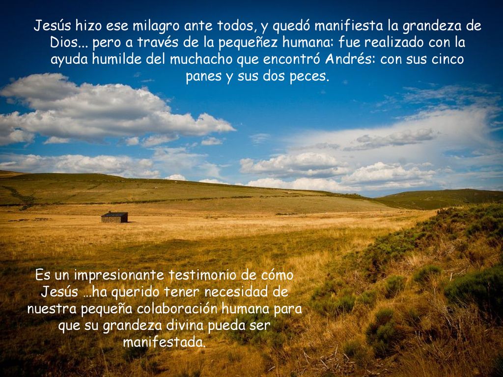Jesús hizo ese milagro ante todos, y quedó manifiesta la grandeza de Dios... pero a través de la pequeñez humana: fue realizado con la ayuda humilde del muchacho que encontró Andrés: con sus cinco panes y sus dos peces.