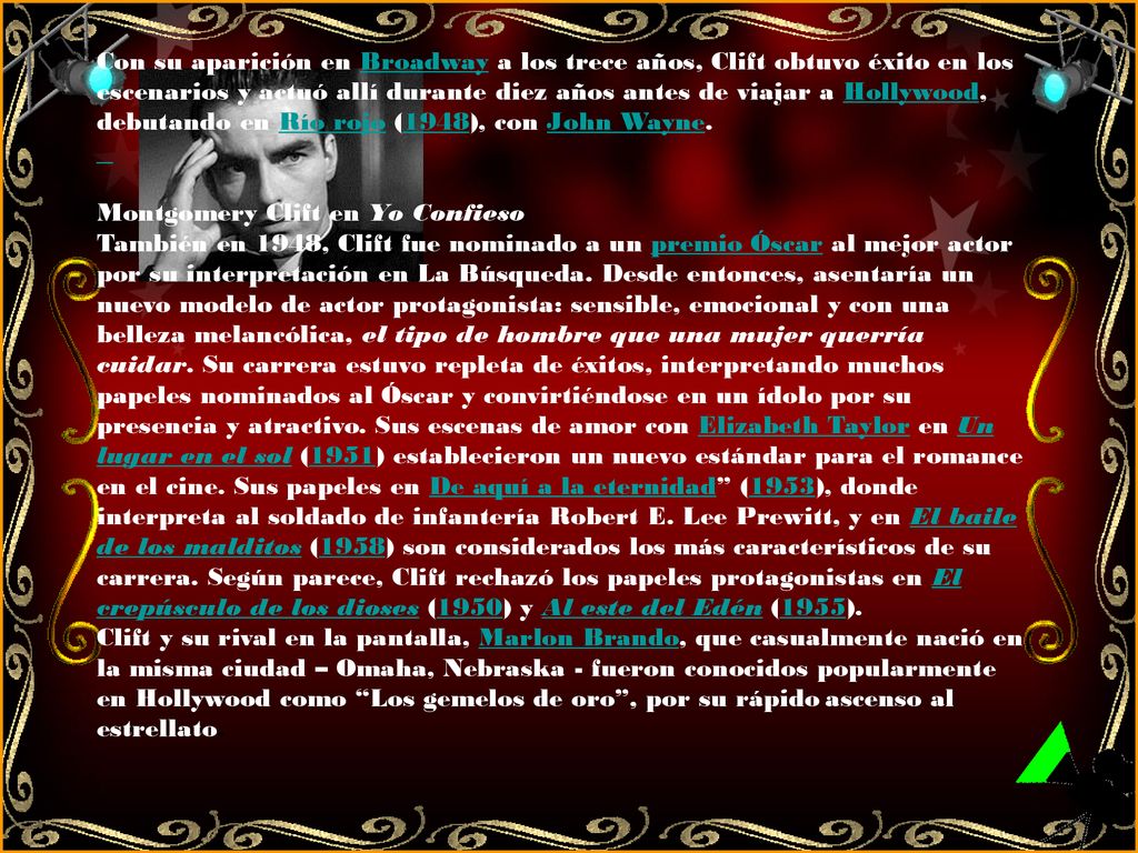 Con su aparición en Broadway a los trece años, Clift obtuvo éxito en los escenarios y actuó allí durante diez años antes de viajar a Hollywood, debutando en Río rojo (1948), con John Wayne.