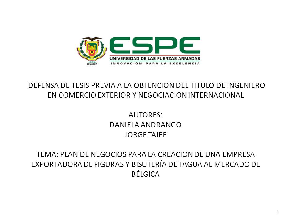 DEFENSA DE TESIS PREVIA A LA OBTENCION DEL TITULO DE INGENIERO EN COMERCIO EXTERIOR Y NEGOCIACION INTERNACIONAL AUTORES: DANIELA ANDRANGO JORGE TAIPE TEMA: PLAN DE NEGOCIOS PARA LA CREACION DE UNA EMPRESA EXPORTADORA DE FIGURAS Y BISUTERÍA DE TAGUA AL MERCADO DE BÉLGICA
