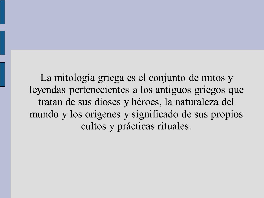La mitología griega es el conjunto de mitos y leyendas pertenecientes a los antiguos griegos que tratan de sus dioses y héroes, la naturaleza del mundo y los orígenes y significado de sus propios cultos y prácticas rituales.