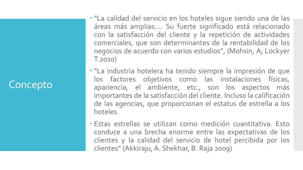La calidad del servicio en los hoteles sigue siendo una de las áreas más amplias.... Su fuerte significado está relacionado con la satisfacción del cliente y la repetición de actividades comerciales, que son determinantes de la rentabilidad de los negocios de acuerdo con varios estudios , (Mohsin, A; Lockyer T.2010)