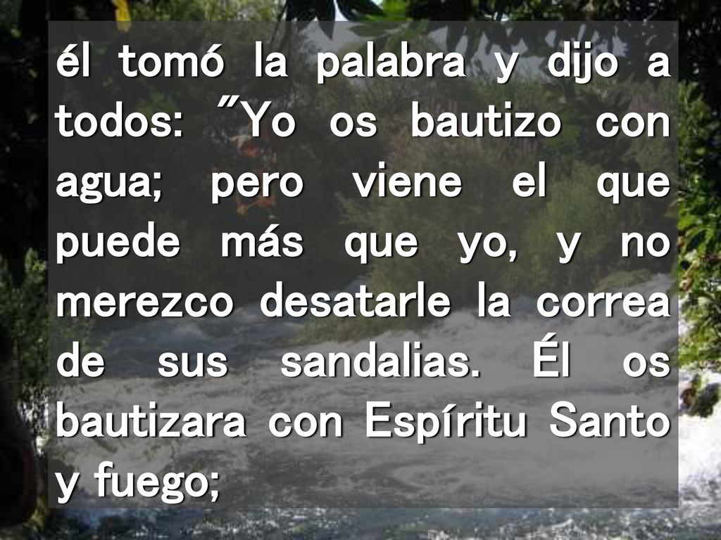 él tomó la palabra y dijo a todos: Yo os bautizo con agua; pero viene el que puede más que yo, y no merezco desatarle la correa de sus sandalias.