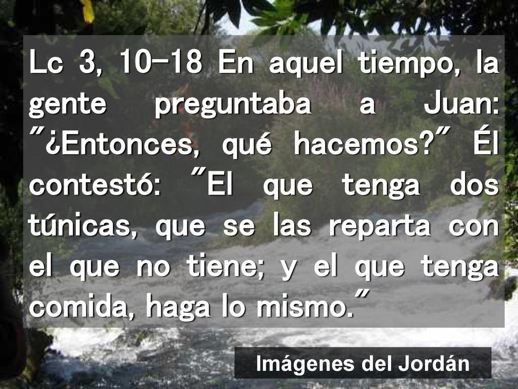 Lc 3, En aquel tiempo, la gente preguntaba a Juan: ¿Entonces, qué hacemos Él contestó: El que tenga dos túnicas, que se las reparta con el que no tiene; y el que tenga comida, haga lo mismo.