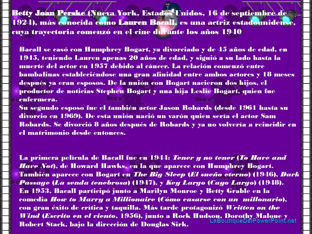 Betty Joan Perske (Nueva York, Estados Unidos, 16 de septiembre de 1924), más conocida como Lauren Bacall, es una actriz estadounidense, cuya trayectoria comenzó en el cine durante los años 1940.