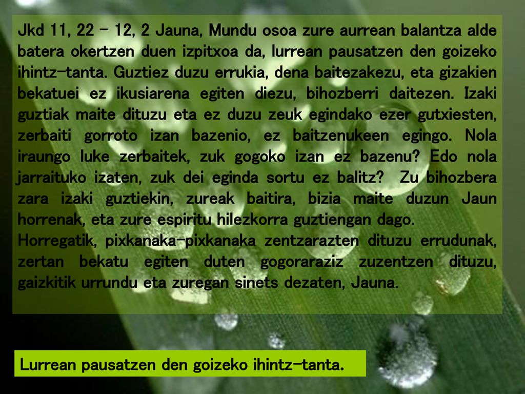 Jkd 11, , 2 Jauna, Mundu osoa zure aurrean balantza alde batera okertzen duen izpitxoa da, lurrean pausatzen den goizeko ihintz-tanta. Guztiez duzu errukia, dena baitezakezu, eta gizakien bekatuei ez ikusiarena egiten diezu, bihozberri daitezen. Izaki guztiak maite dituzu eta ez duzu zeuk egindako ezer gutxiesten, zerbaiti gorroto izan bazenio, ez baitzenukeen egingo. Nola iraungo luke zerbaitek, zuk gogoko izan ez bazenu Edo nola jarraituko izaten, zuk dei eginda sortu ez balitz Zu bihozbera zara izaki guztiekin, zureak baitira, bizia maite duzun Jaun horrenak, eta zure espiritu hilezkorra guztiengan dago.